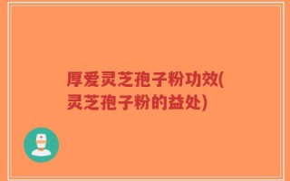 厚爱灵芝孢子粉功效(灵芝孢子粉的益处)