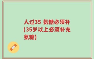 人过35 氨糖必须补(35岁以上必须补充氨糖)