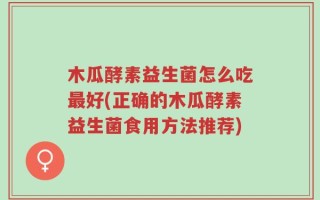 木瓜酵素益生菌怎么吃最好(正确的木瓜酵素益生菌食用方法推荐)