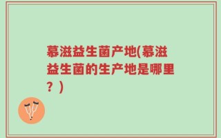 慕滋益生菌产地(慕滋益生菌的生产地是哪里？)
