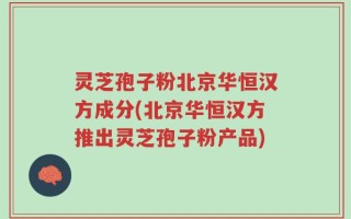 灵芝孢子粉北京华恒汉方成分(北京华恒汉方推出灵芝孢子粉产品)