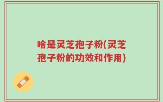 啥是灵芝孢子粉(灵芝孢子粉的功效和作用)