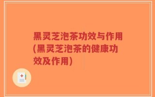 黑灵芝泡茶功效与作用(黑灵芝泡茶的健康功效及作用)