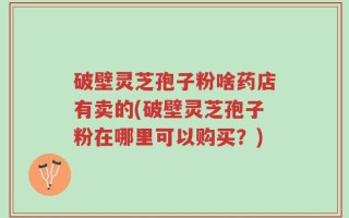 破壁灵芝孢子粉啥药店有卖的(破壁灵芝孢子粉在哪里可以购买？)