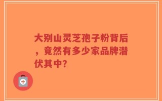 大别山灵芝孢子粉背后，竟然有多少家品牌潜伏其中？
