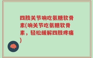 四肢关节响吃氨糖软骨素(响关节吃氨糖软骨素，轻松缓解四肢疼痛)