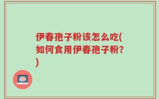 伊春孢子粉该怎么吃(如何食用伊春孢子粉？)
