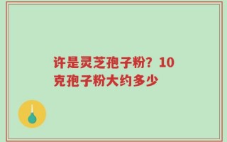 许是灵芝孢子粉？10克孢子粉大约多少