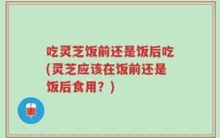 吃灵芝饭前还是饭后吃(灵芝应该在饭前还是饭后食用？)