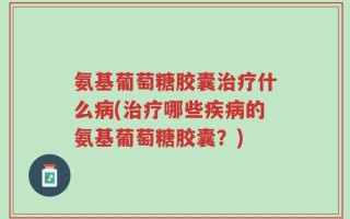 氨基葡萄糖胶囊治疗什么病(治疗哪些疾病的氨基葡萄糖胶囊？)