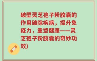 破壁灵芝孢子粉胶囊的作用破除疾病，提升免疫力，重塑健康——灵芝孢子粉胶囊的奇妙功效)
