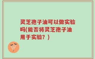 灵芝孢子油可以做实验吗(能否将灵芝孢子油用于实验？)