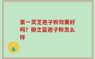 紫一灵芝孢子粉效果好吗？御之蓝孢子粉怎么样