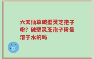 六天仙草破壁灵芝孢子粉？破壁灵芝孢子粉是溶于水的吗