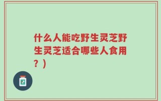 什么人能吃野生灵芝野生灵芝适合哪些人食用？)