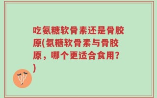 吃氨糖软骨素还是骨胶原(氨糖软骨素与骨胶原，哪个更适合食用？)