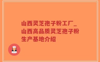 山西灵芝孢子粉工厂_山西高品质灵芝孢子粉生产基地介绍
