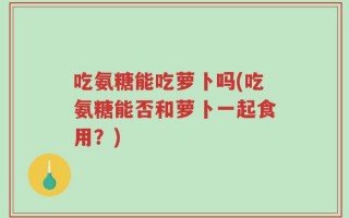 吃氨糖能吃萝卜吗(吃氨糖能否和萝卜一起食用？)