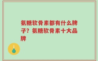 氨糖软骨素都有什么牌子？氨糖软骨素十大品牌