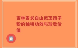 吉林省长白山灵芝孢子粉的独特功效与珍贵价值