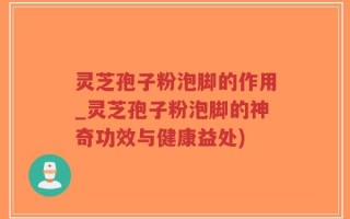 灵芝孢子粉泡脚的作用_灵芝孢子粉泡脚的神奇功效与健康益处)
