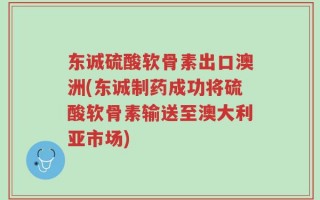东诚硫酸软骨素出口澳洲(东诚制药成功将硫酸软骨素输送至澳大利亚市场)