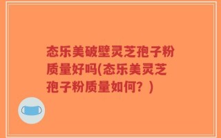 态乐美破壁灵芝孢子粉质量好吗(态乐美灵芝孢子粉质量如何？)