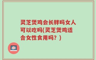 灵芝煲鸡会长胖吗女人可以吃吗(灵芝煲鸡适合女性食用吗？)