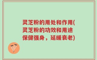 灵芝粉的用处和作用(灵芝粉的功效和用途 保健强身，延缓衰老)