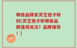 哪些品牌卖灵芝孢子粉好(灵芝孢子粉哪些品牌值得关注？品牌推荐！)