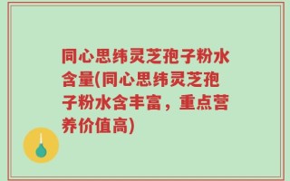 同心思纬灵芝孢子粉水含量(同心思纬灵芝孢子粉水含丰富，重点营养价值高)