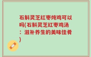 石斛灵芝红枣炖鸡可以吗(石斛灵芝红枣鸡汤：滋补养生的美味佳肴)