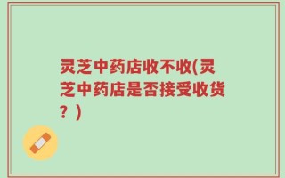 灵芝中药店收不收(灵芝中药店是否接受收货？)