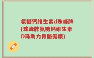 氨糖钙维生素d珠峰牌(珠峰牌氨糖钙维生素D珠助力骨骼健康)