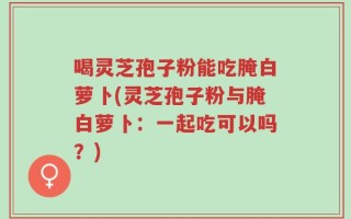 喝灵芝孢子粉能吃腌白萝卜(灵芝孢子粉与腌白萝卜：一起吃可以吗？)