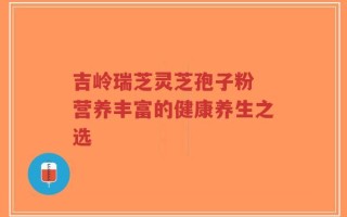 吉岭瑞芝灵芝孢子粉 营养丰富的健康养生之选