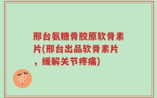 邢台氨糖骨胶原软骨素片(邢台出品软骨素片，缓解关节疼痛)