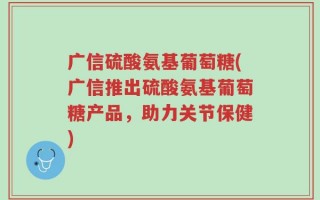 广信硫酸氨基葡萄糖(广信推出硫酸氨基葡萄糖产品，助力关节保健)