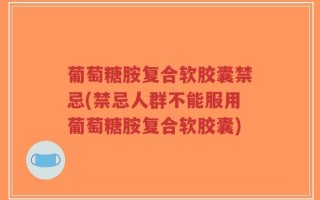 葡萄糖胺复合软胶囊禁忌(禁忌人群不能服用葡萄糖胺复合软胶囊)