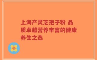 上海产灵芝孢子粉 品质卓越营养丰富的健康养生之选