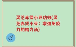 灵芝赤煲小豆功效(灵芝赤煲小豆：增强免疫力的精力汤)