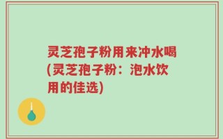 灵芝孢子粉用来冲水喝(灵芝孢子粉：泡水饮用的佳选)