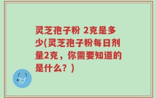 灵芝孢子粉 2克是多少(灵芝孢子粉每日剂量2克，你需要知道的是什么？)