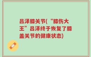 吕泽膝关节(“膝伤大王”吕泽终于恢复了膝盖关节的健康状态)
