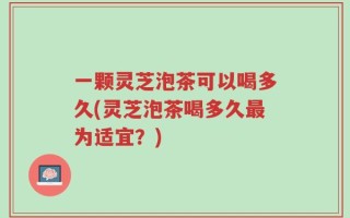 一颗灵芝泡茶可以喝多久(灵芝泡茶喝多久最为适宜？)