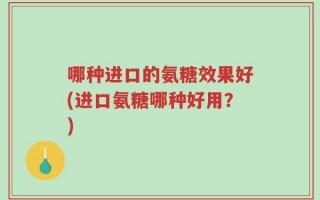 哪种进口的氨糖效果好(进口氨糖哪种好用？)