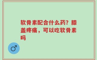 软骨素配合什么药？膝盖疼痛，可以吃软骨素吗