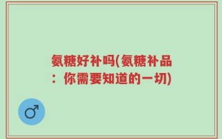 氨糖好补吗(氨糖补品：你需要知道的一切)