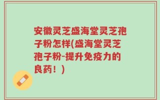 安徽灵芝盛海堂灵芝孢子粉怎样(盛海堂灵芝孢子粉-提升免疫力的良药！)