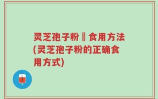 灵芝孢子粉旳食用方法(灵芝孢子粉的正确食用方式)
